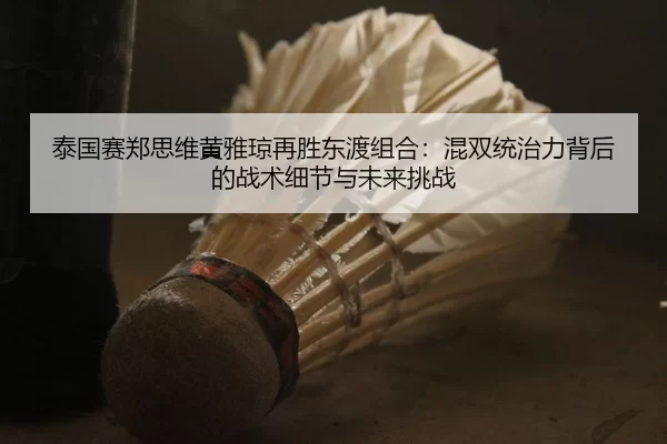 泰国赛郑思维黄雅琼再胜东渡组合：混双统治力背后的战术细节与未来挑战